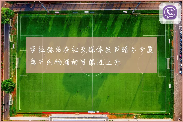 萨拉赫或在社交媒体发声暗示今夏离开利物浦的可能性上升