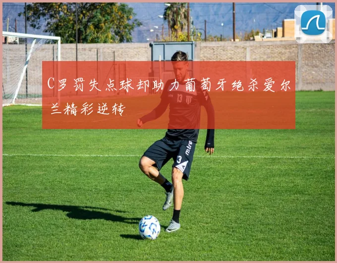 C罗罚失点球却助力葡萄牙绝杀爱尔兰精彩逆转