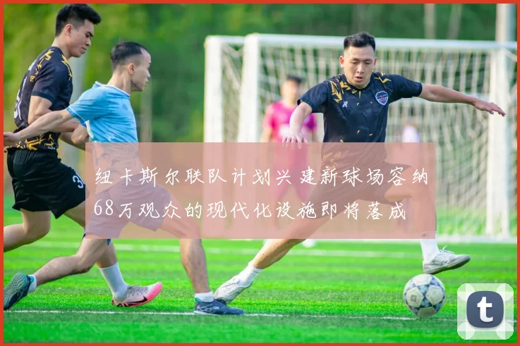 纽卡斯尔联队计划兴建新球场容纳68万观众的现代化设施即将落成