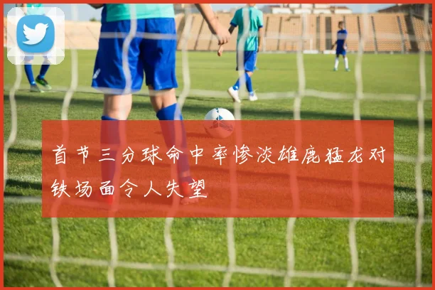 首节三分球命中率惨淡雄鹿猛龙对铁场面令人失望