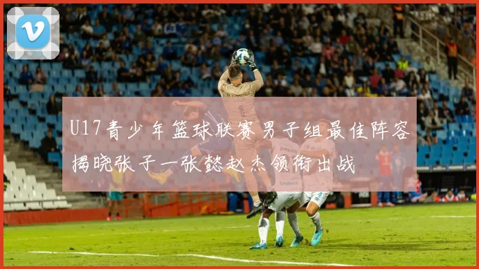 U17青少年篮球联赛男子组最佳阵容揭晓张子一张懿赵杰领衔出战