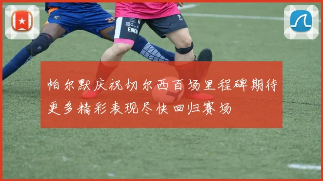 帕尔默庆祝切尔西百场里程碑期待更多精彩表现尽快回归赛场
