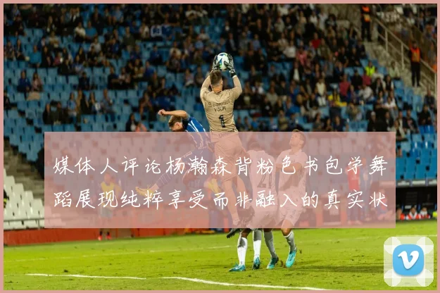 媒体人评论杨瀚森背粉色书包学舞蹈展现纯粹享受而非融入的真实状态