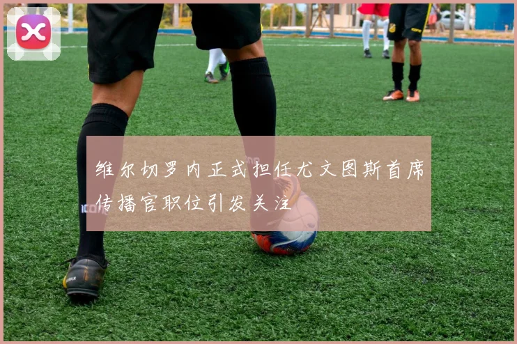 维尔切罗内正式担任尤文图斯首席传播官职位引发关注