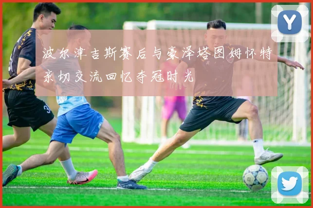 波尔津吉斯赛后与豪泽塔图姆怀特亲切交流回忆夺冠时光