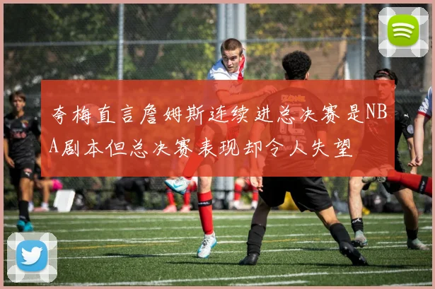 夸梅直言詹姆斯连续进总决赛是NBA剧本但总决赛表现却令人失望