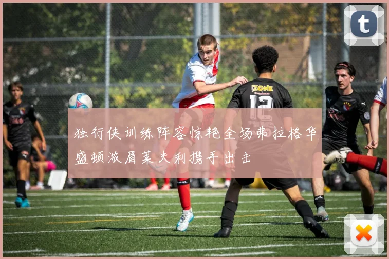 独行侠训练阵容惊艳全场弗拉格华盛顿浓眉莱夫利携手出击