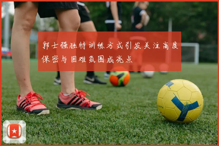 郭士强独特训练方式引发关注高度保密与困难氛围成亮点