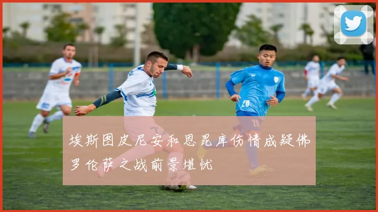 埃斯图皮尼安和恩昆库伤情成疑佛罗伦萨之战前景堪忧