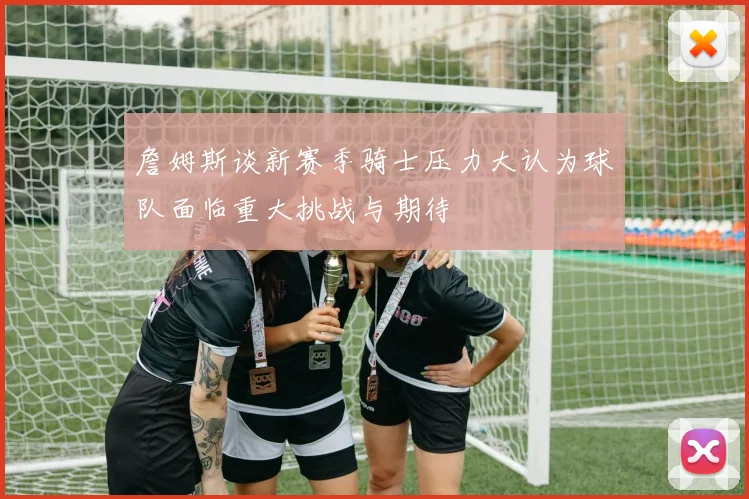 詹姆斯谈新赛季骑士压力大认为球队面临重大挑战与期待