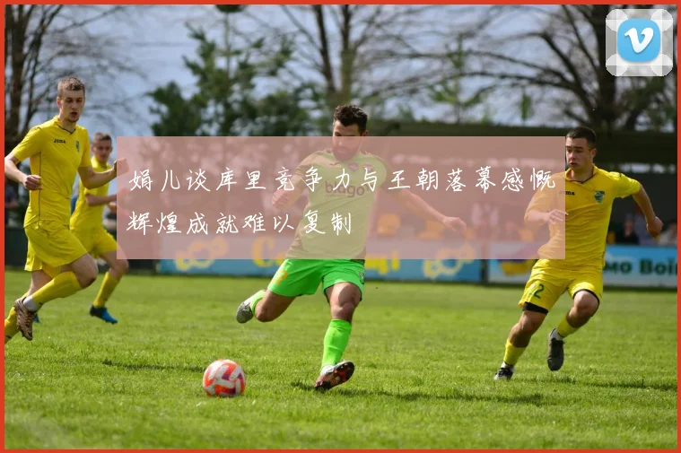 娟儿谈库里竞争力与王朝落幕感慨辉煌成就难以复制
