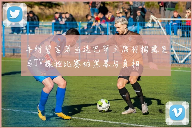 丰特誓言若当选巴萨主席将揭露皇马TV操控比赛的黑幕与真相