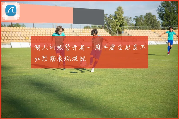 湖人训练营开局一周半磨合进度不如预期表现堪忧