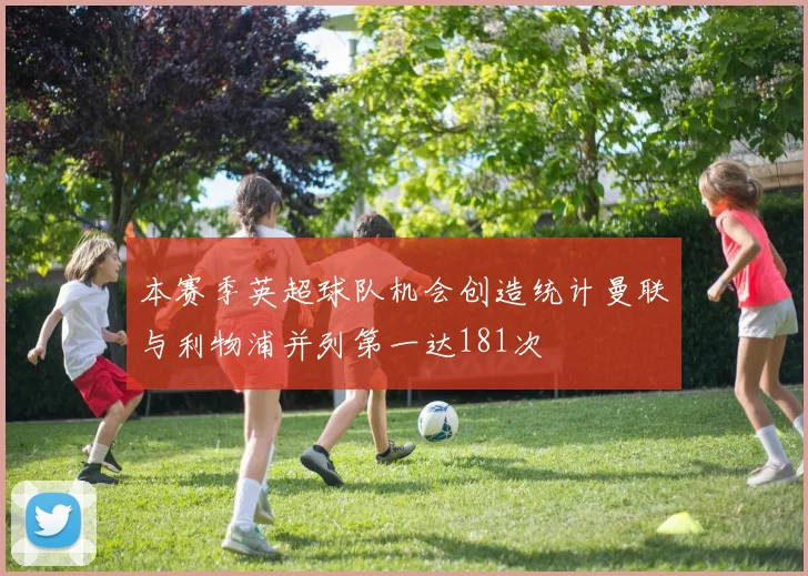 本赛季英超球队机会创造统计曼联与利物浦并列第一达181次