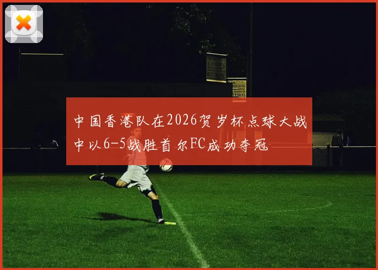 中国香港队在2026贺岁杯点球大战中以6-5战胜首尔FC成功夺冠