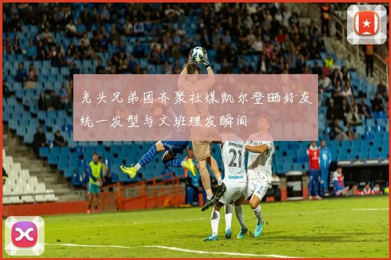 光头兄弟团齐聚社媒凯尔登晒好友统一发型与文班理发瞬间