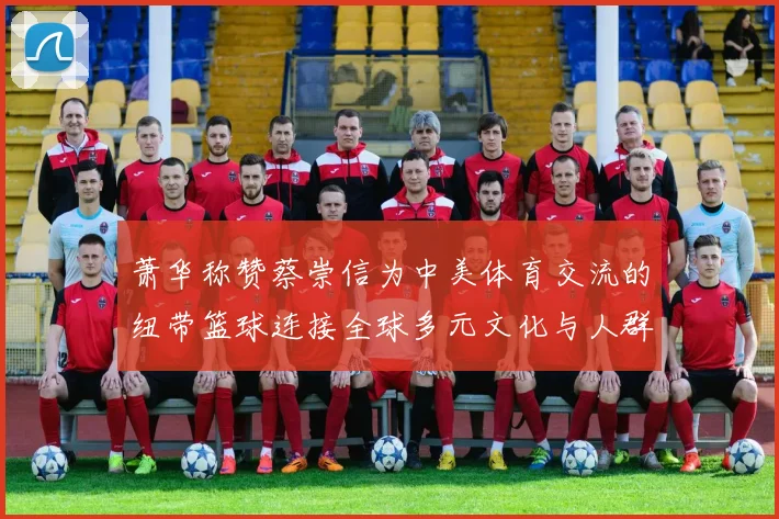 萧华称赞蔡崇信为中美体育交流的纽带篮球连接全球多元文化与人群