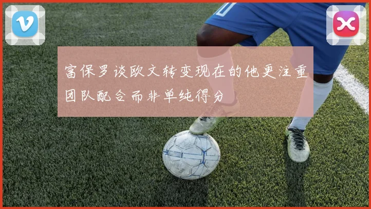 富保罗谈欧文转变现在的他更注重团队配合而非单纯得分