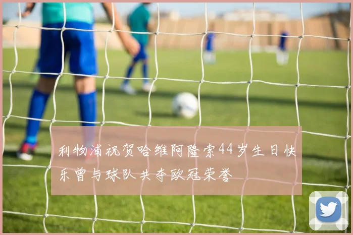 利物浦祝贺哈维阿隆索44岁生日快乐曾与球队共夺欧冠荣誉