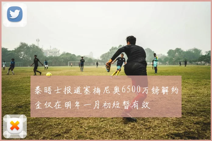 泰晤士报道塞梅尼奥6500万镑解约金仅在明年一月初短暂有效