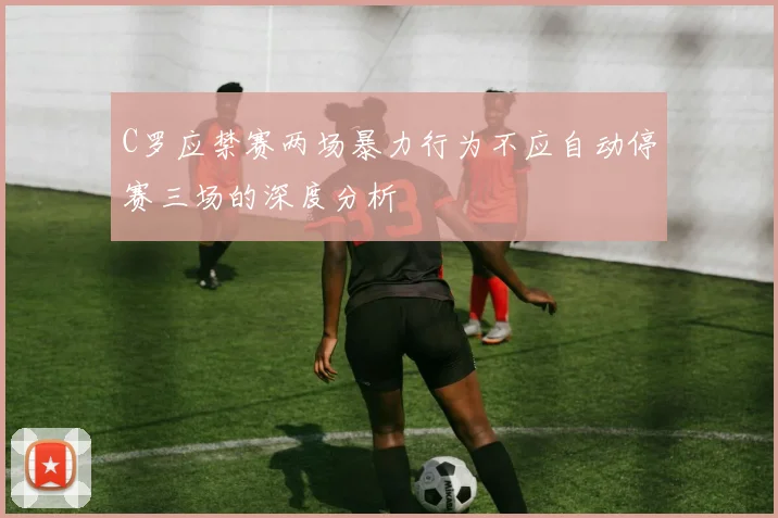 C罗应禁赛两场暴力行为不应自动停赛三场的深度分析