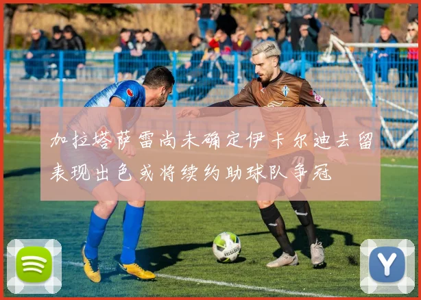 加拉塔萨雷尚未确定伊卡尔迪去留表现出色或将续约助球队争冠