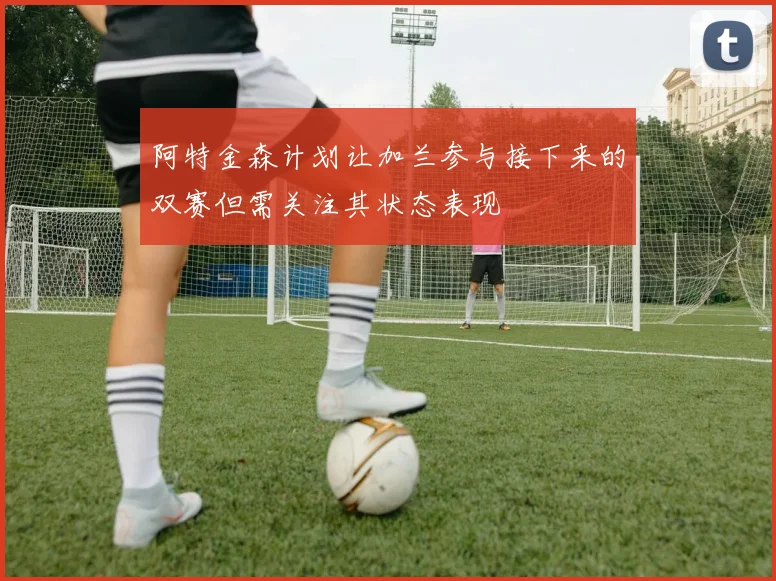 阿特金森计划让加兰参与接下来的双赛但需关注其状态表现