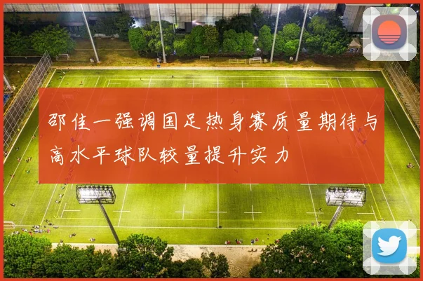 邵佳一强调国足热身赛质量期待与高水平球队较量提升实力