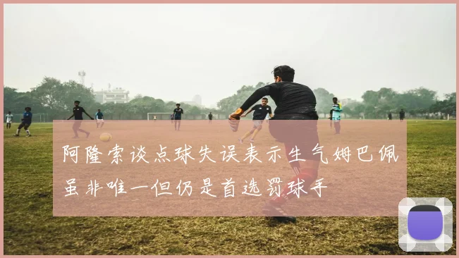 阿隆索谈点球失误表示生气姆巴佩虽非唯一但仍是首选罚球手