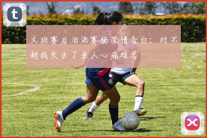 文班赛后泪洒赛场深情告白：对不起我失去了亲人心痛难忍