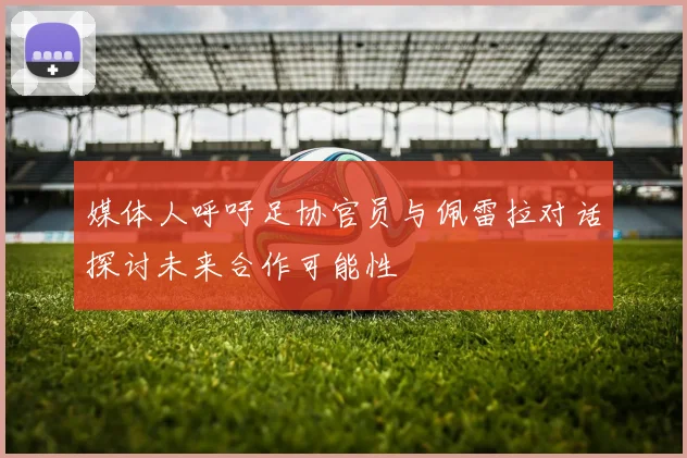媒体人呼吁足协官员与佩雷拉对话探讨未来合作可能性