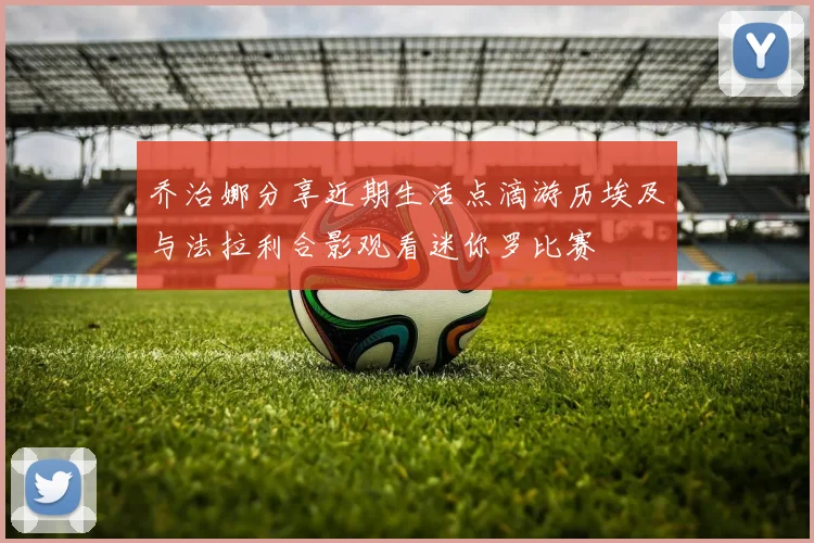 乔治娜分享近期生活点滴游历埃及与法拉利合影观看迷你罗比赛