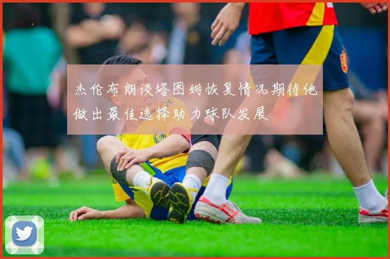 杰伦布朗谈塔图姆恢复情况期待他做出最佳选择助力球队发展