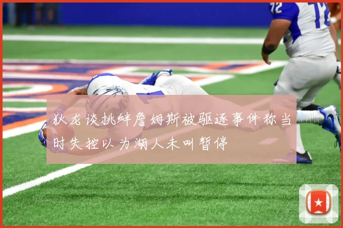 狄龙谈挑衅詹姆斯被驱逐事件称当时失控以为湖人未叫暂停