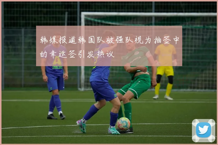 韩媒报道韩国队被强队视为抽签中的幸运签引发热议