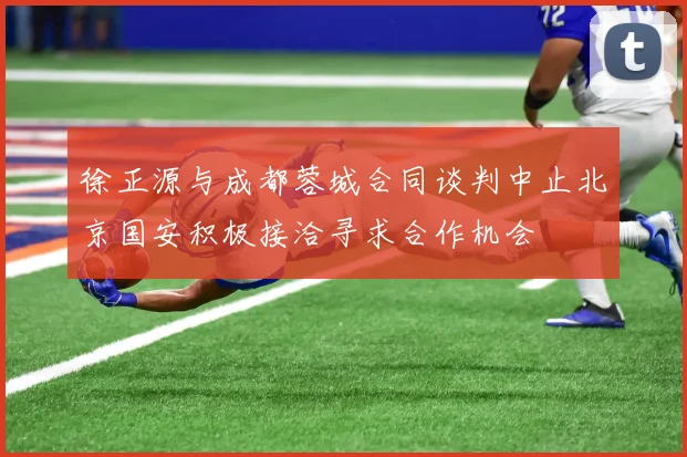 徐正源与成都蓉城合同谈判中止北京国安积极接洽寻求合作机会