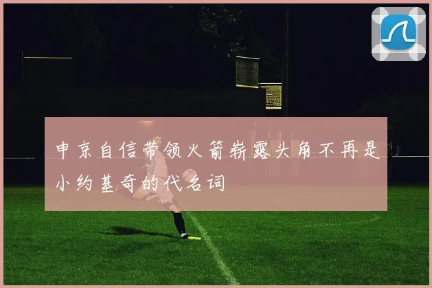 申京自信带领火箭崭露头角不再是小约基奇的代名词