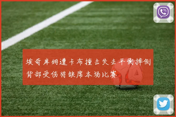 埃奇库姆遭卡布撞击失去平衡摔倒背部受伤将缺席本场比赛